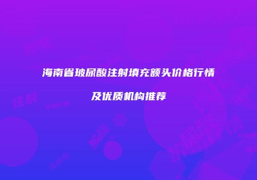 海南省玻尿酸注射填充额头价格行情及优质机构推荐