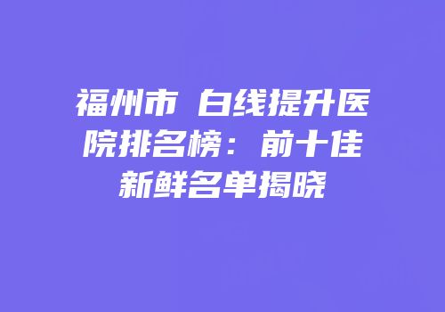 福州市疍白线提升医院排名榜：前十佳新鲜名单揭晓