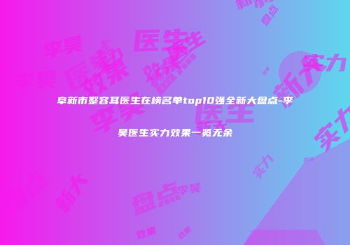 阜新市整容耳医生在榜名单top10强全新大盘点-李昊医生实力效果一览无余