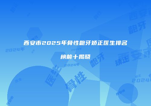 西安市2025年骨性龅牙矫正医生排名榜前十揭晓