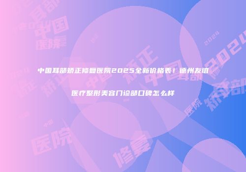 中国耳部矫正修复医院2025全新价格表！德州友谊医疗整形美容门诊部口碑怎么样