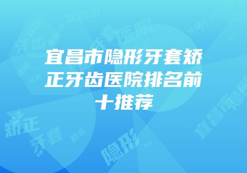 宜昌市隐形牙套矫正牙齿医院排名前十推荐
