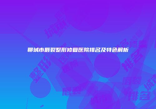 聊城市唇裂整形修复医院排名及特色解析