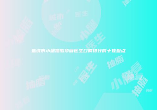 盐城市小腿抽脂修复医生口碑排行前十佳盘点
