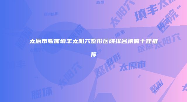 太原市膨体填丰太阳穴整形医院排名榜前十佳推荐