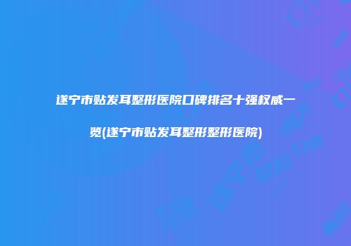 遂宁市贴发耳整形医院口碑排名十强权威一览(遂宁市贴发耳整形整形医院)