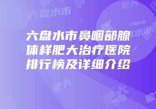 六盘水市鼻咽部腺体样肥大治疗医院排行榜及详细介绍