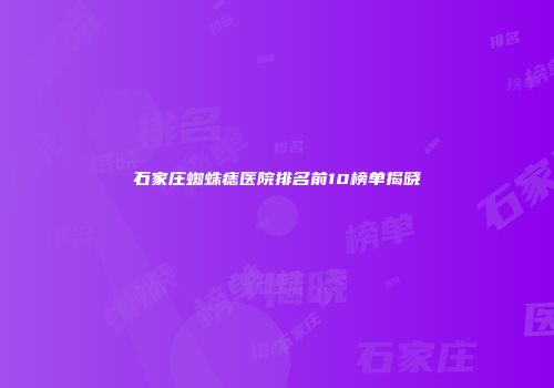 石家庄蜘蛛痣医院排名前10榜单揭晓