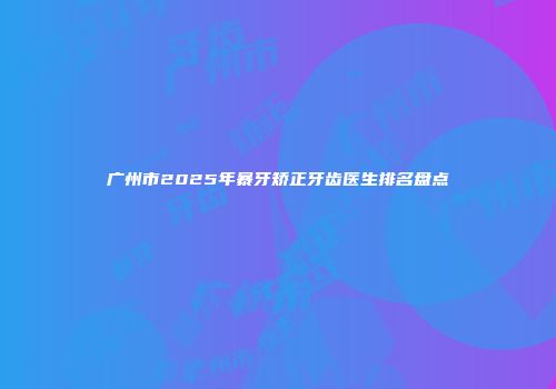 广州市2025年暴牙矫正牙齿医生排名盘点