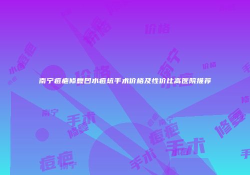 南宁痘疤修复凹水痘坑手术价格及性价比高医院推荐