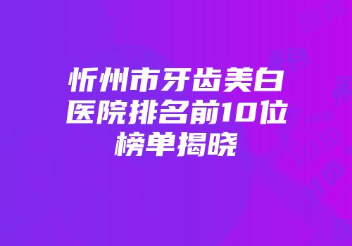 忻州市牙齿美白医院排名前10位榜单揭晓