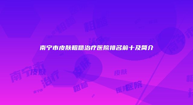 南宁市皮肤粗糙治疗医院排名前十及简介