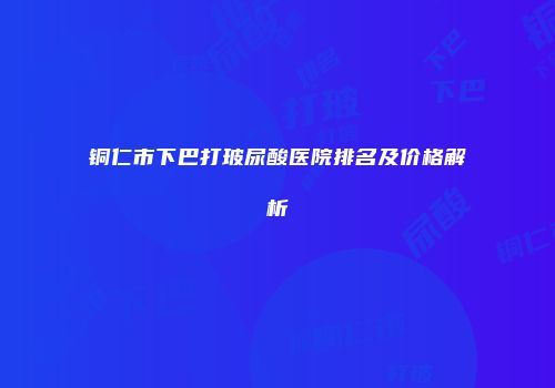铜仁市下巴打玻尿酸医院排名及价格解析