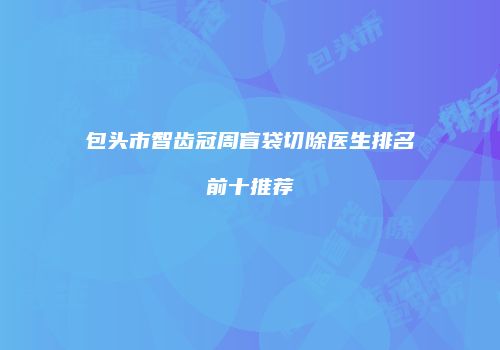 包头市智齿冠周盲袋切除医生排名前十推荐