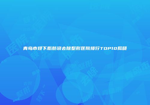 青岛市颏下脂肪袋去除整形医院排行TOP10揭晓