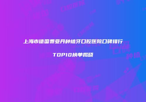 上海市德国费亚丹种植牙口腔医院口碑排行TOP10榜单揭晓