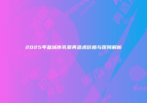 2025年盐城市乳晕再造术价格与医院解析