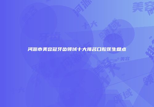 河源市美容冠牙齿领域十大排名口腔医生盘点