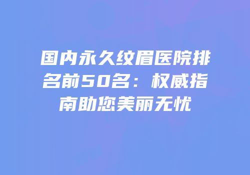 国内永久纹眉医院排名前50名：权威指南助您美丽无忧