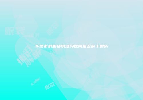 东莞市割眼袋填泪沟医院排名前十解析