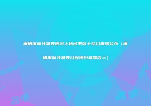 莆田市前牙缺失医院上榜名单前十佳口碑榜公布（莆田市前牙缺失口腔医院雄踞前三）