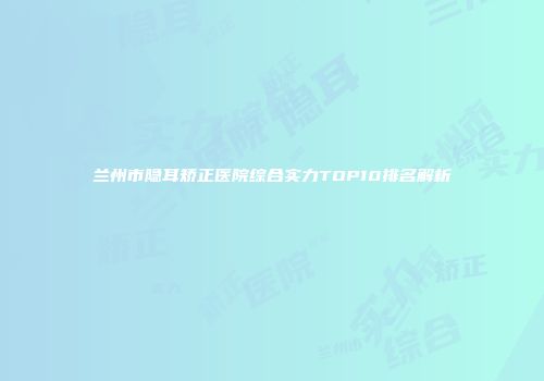 兰州市隐耳矫正医院综合实力TOP10排名解析