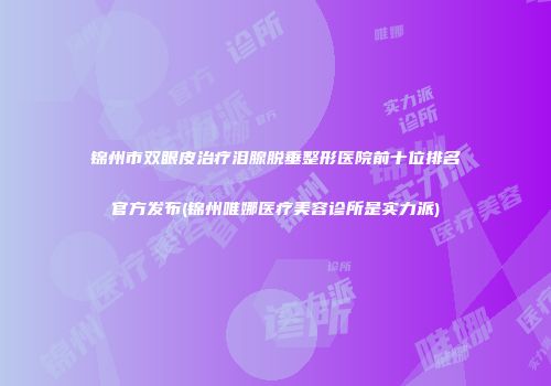 锦州市双眼皮治疗泪腺脱垂整形医院前十位排名官方发布(锦州唯娜医疗美容诊所是实力派)