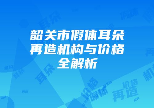 韶关市假体耳朵再造机构与价格全解析