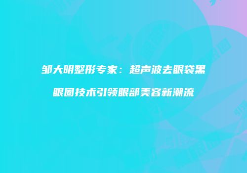 邹大明整形专家：超声波去眼袋黑眼圈技术引领眼部美容新潮流