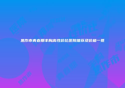 焦作市青春期丰胸高性价比医院推荐及价格一览