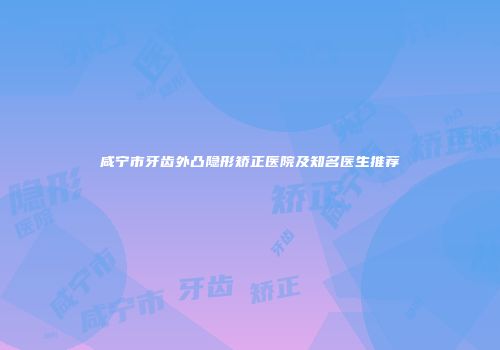 咸宁市牙齿外凸隐形矫正医院及知名医生推荐