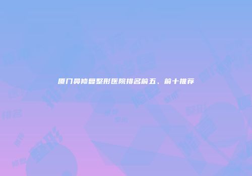 厦门鼻修复整形医院排名前五、前十推荐