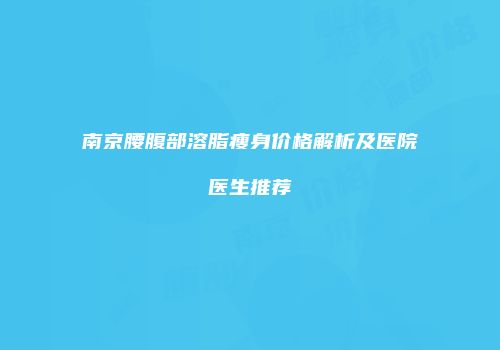 南京腰腹部溶脂瘦身价格解析及医院医生推荐