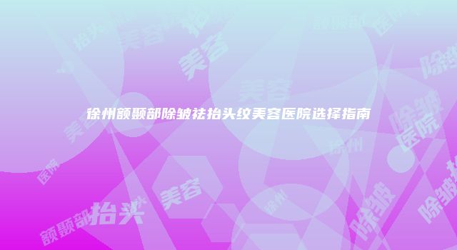 徐州额颞部除皱祛抬头纹美容医院选择指南