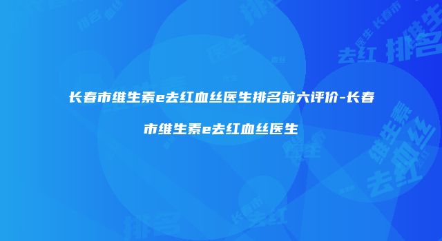 长春市维生素e去红血丝医生排名前六评价-长春市维生素e去红血丝医生