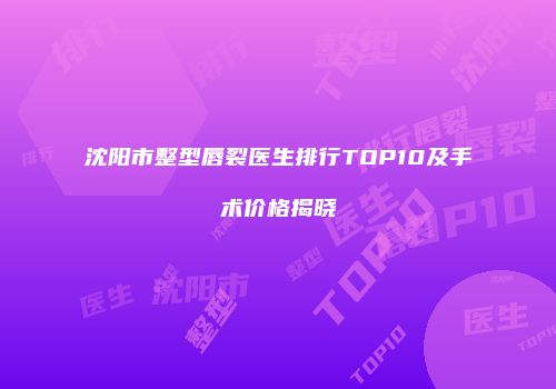 沈阳市整型唇裂医生排行TOP10及手术价格揭晓