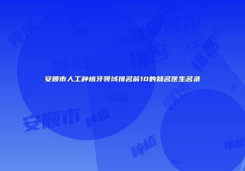 安顺市人工种植牙领域排名前10的知名医生名录