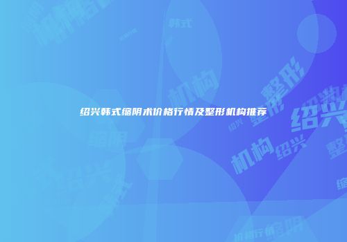绍兴韩式缩阴术价格行情及整形机构推荐