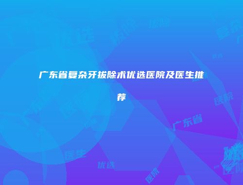 广东省复杂牙拔除术优选医院及医生推荐