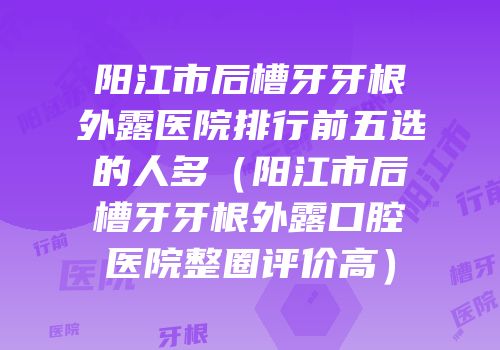 阳江市后槽牙牙根外露医院排行前五选的人多（阳江市后槽牙牙根外露口腔医院整圈评价高）