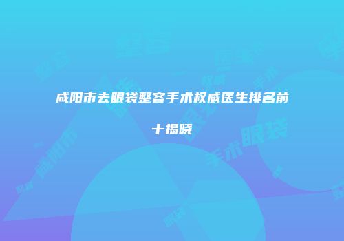 咸阳市去眼袋整容手术权威医生排名前十揭晓