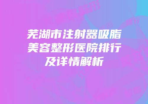 芜湖市注射器吸脂美容整形医院排行及详情解析