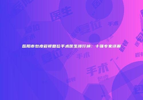 岳阳市包皮嵌顿复位手术医生排行榜：十强专家详解