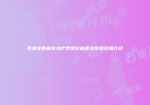 石家庄市植发治疗秃顶价格表及医院详细介绍