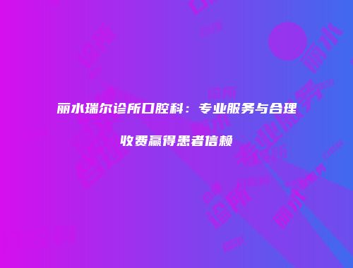 丽水瑞尔诊所口腔科：专业服务与合理收费赢得患者信赖