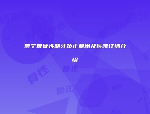 南宁市骨性龅牙矫正费用及医院详细介绍