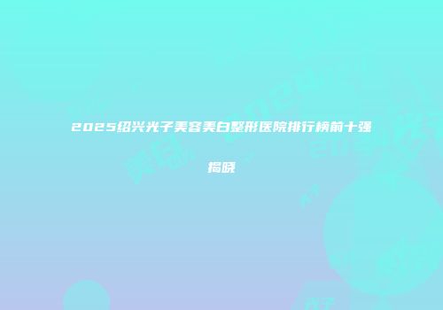 2025绍兴光子美容美白整形医院排行榜前十强揭晓