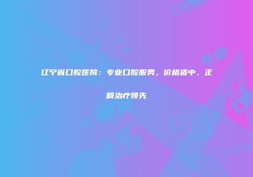 辽宁省口腔医院：专业口腔服务，价格适中，正畸治疗领先