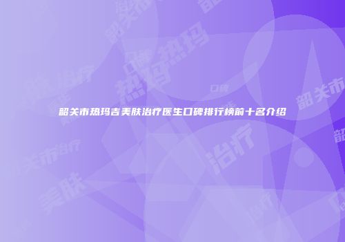 韶关市热玛吉美肤治疗医生口碑排行榜前十名介绍