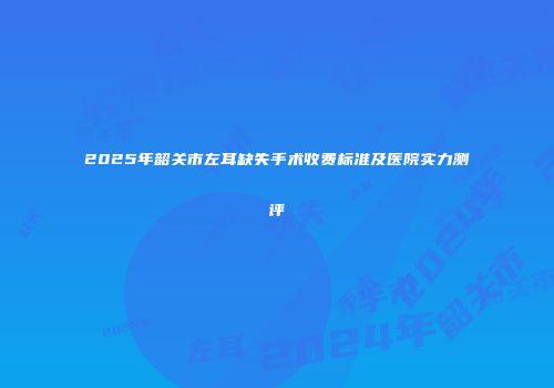 2025年韶关市左耳缺失手术收费标准及医院实力测评